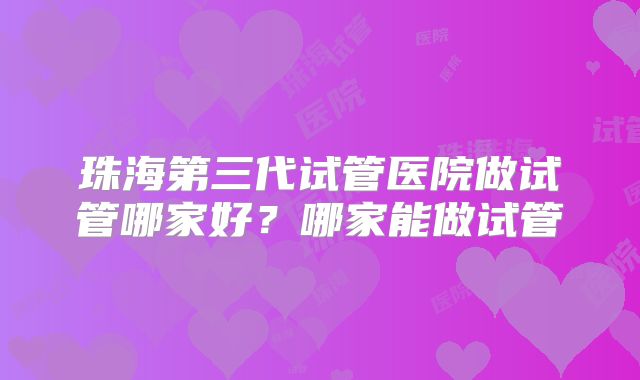 珠海第三代试管医院做试管哪家好？哪家能做试管