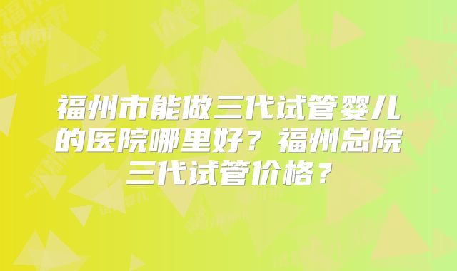 福州市能做三代试管婴儿的医院哪里好？福州总院三代试管价格？