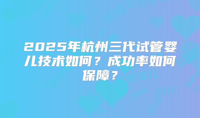 2025年杭州三代试管婴儿技术如何？成功率如何保障？