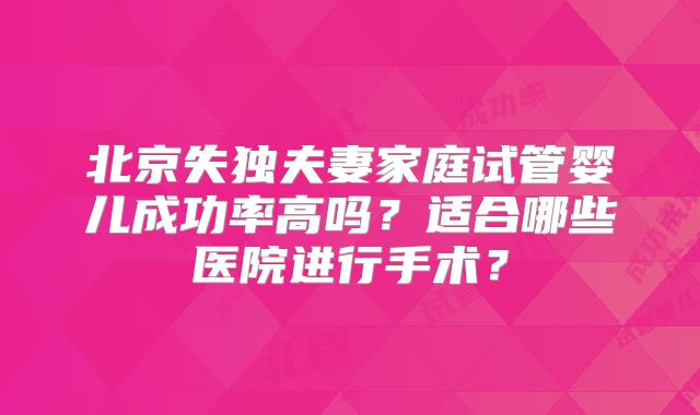 北京失独夫妻家庭试管婴儿成功率高吗?适合哪些医院进行手术?