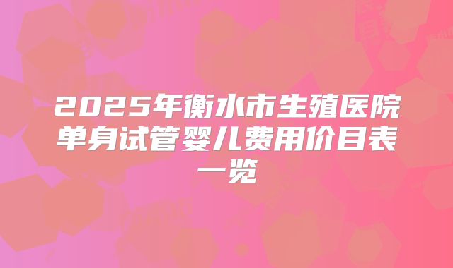2025年衡水市生殖医院单身试管婴儿费用价目表一览
