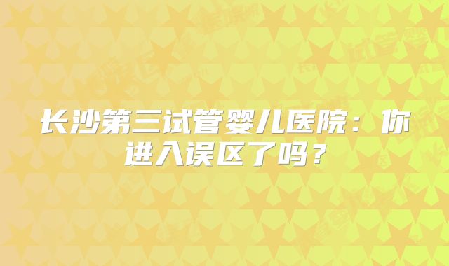 长沙第三试管婴儿医院：你进入误区了吗？