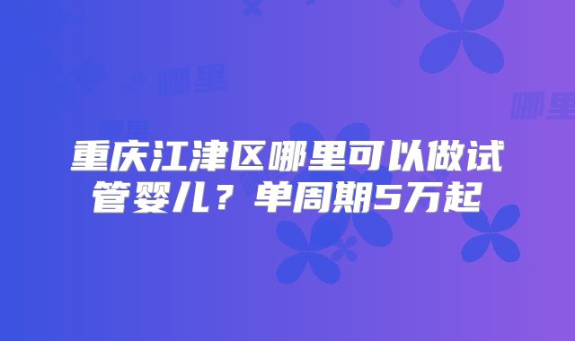 重庆江津区哪里可以做试管婴儿？单周期5万起