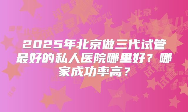 2025年北京做三代试管最好的私人医院哪里好？哪家成功率高？