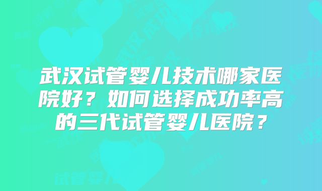 武汉试管婴儿技术哪家医院好？如何选择成功率高的三代试管婴儿医院？