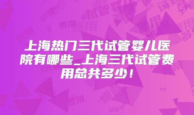 上海热门三代试管婴儿医院有哪些_上海三代试管费用总共多少!