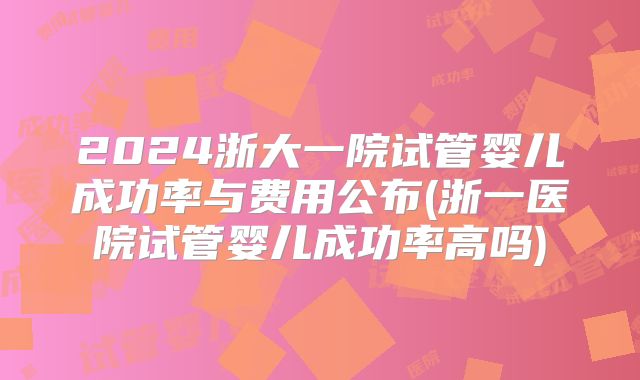 2024浙大一院试管婴儿成功率与费用公布(浙一医院试管婴儿成功率高吗)