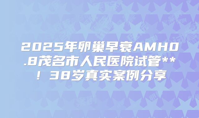 2025年卵巢早衰AMH0.8茂名市人民医院试管**！38岁真实案例分享