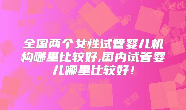 全国两个女性试管婴儿机构哪里比较好,国内试管婴儿哪里比较好!