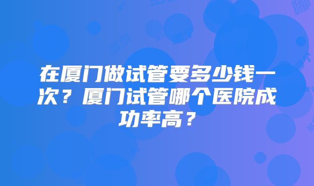 在厦门做试管要多少钱一次?厦门试管哪个医院成功率高?