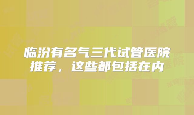 临汾有名气三代试管医院推荐，这些都包括在内
