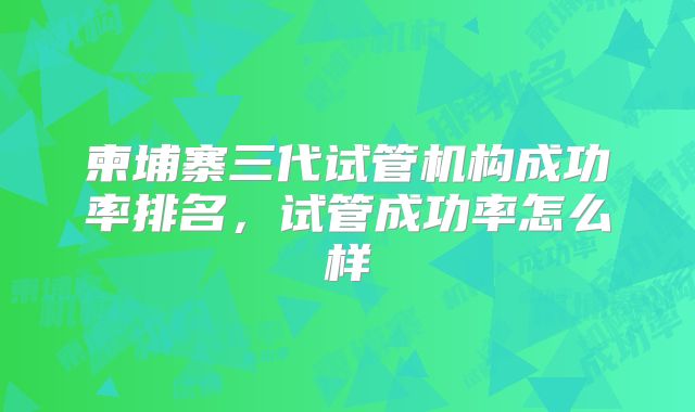 柬埔寨三代试管机构成功率排名，试管成功率怎么样