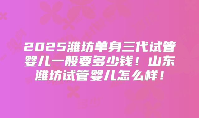 2025潍坊单身三代试管婴儿一般要多少钱！山东潍坊试管婴儿怎么样！