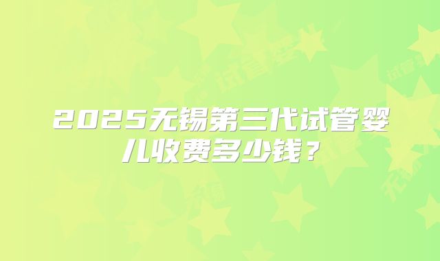 2025无锡第三代试管婴儿收费多少钱？