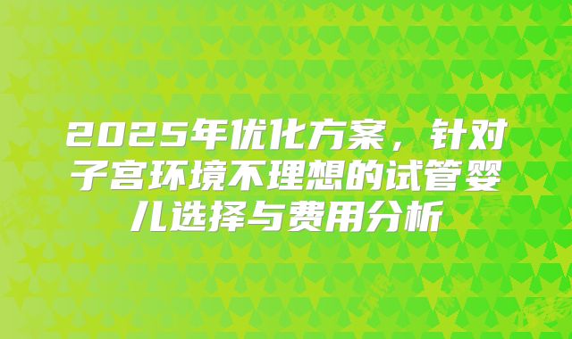 2025年优化方案，针对子宫环境不理想的试管婴儿选择与费用分析