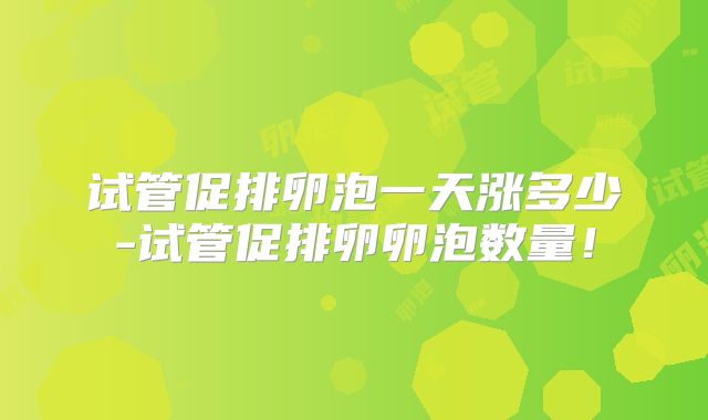 试管促排卵泡一天涨多少-试管促排卵卵泡数量!