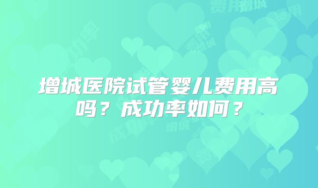 增城医院试管婴儿费用高吗？成功率如何？