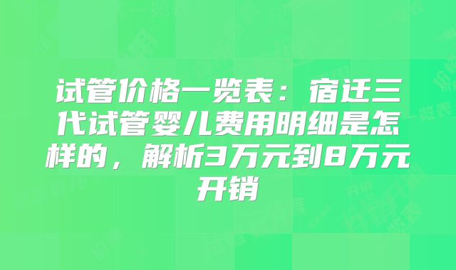 试管价格一览表：宿迁三代试管婴儿费用明细是怎样的，解析3万元到8万元开销