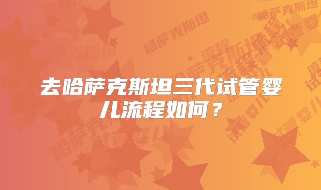 去哈萨克斯坦三代试管婴儿流程如何？