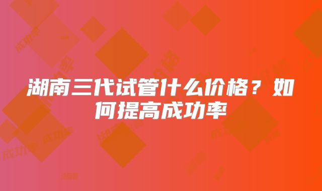 湖南三代试管什么价格？如何提高成功率