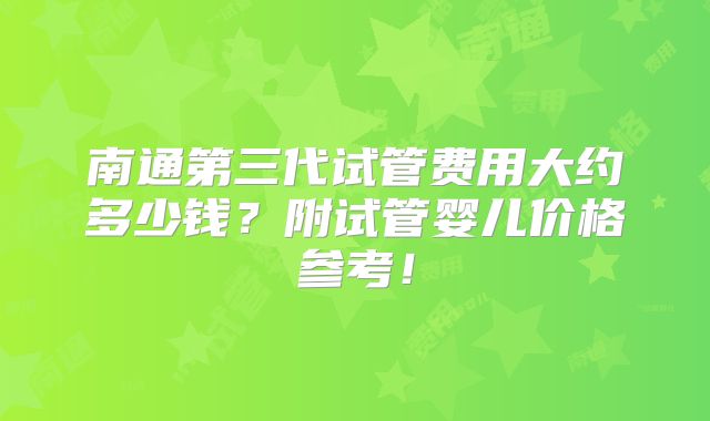 南通第三代试管费用大约多少钱？附试管婴儿价格参考！