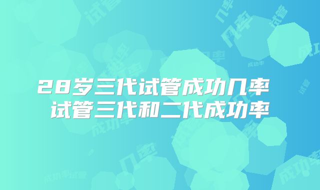28岁三代试管成功几率 试管三代和二代成功率