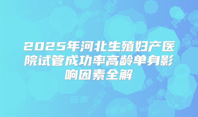 2025年河北生殖妇产医院试管成功率高龄单身影响因素全解