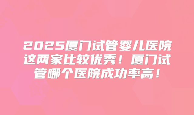 2025厦门试管婴儿医院这两家比较优秀！厦门试管哪个医院成功率高！