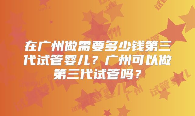 在广州做需要多少钱第三代试管婴儿？广州可以做第三代试管吗？