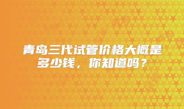 青岛三代试管价格大概是多少钱，你知道吗？