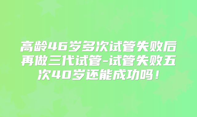 高龄46岁多次试管失败后再做三代试管-试管失败五次40岁还能成功吗！