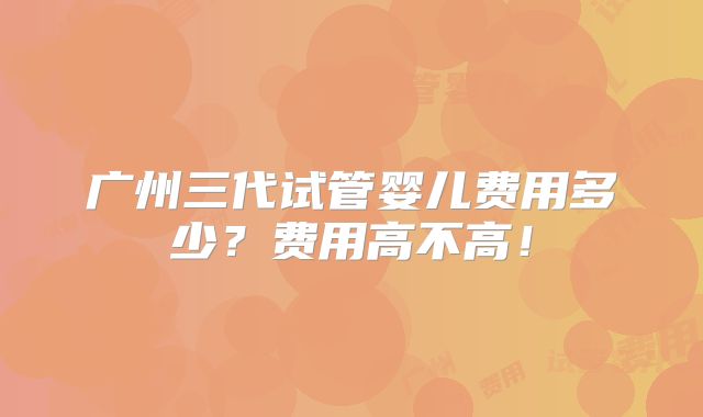 广州三代试管婴儿费用多少?费用高不高!