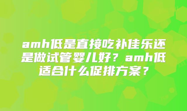 amh低是直接吃补佳乐还是做试管婴儿好？amh低适合什么促排方案？