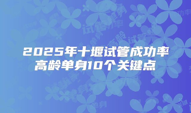 2025年十堰试管成功率高龄单身10个关键点