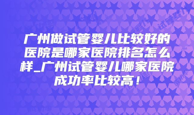 广州做试管婴儿比较好的医院是哪家医院排名怎么样_广州试管婴儿哪家医院成功率比较高!