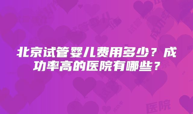 北京试管婴儿费用多少？成功率高的医院有哪些？