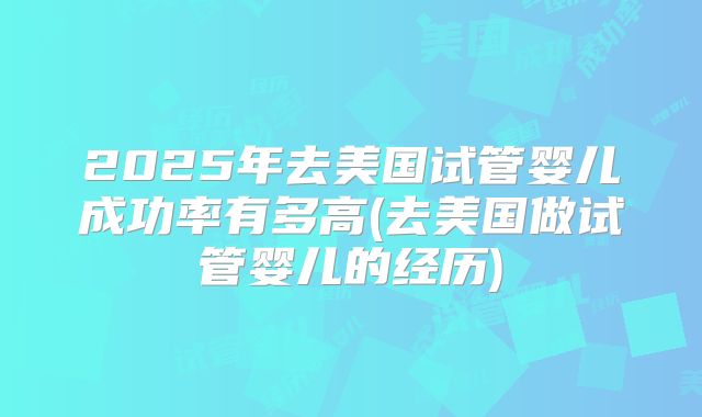 2025年去美国试管婴儿成功率有多高(去美国做试管婴儿的经历)