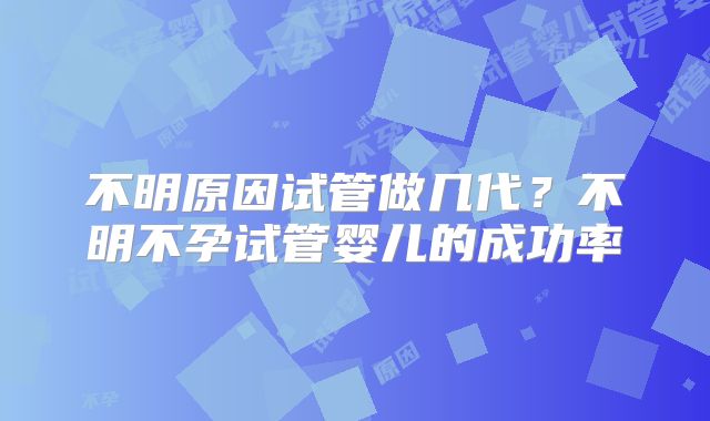 不明原因试管做几代?不明不孕试管婴儿的成功率