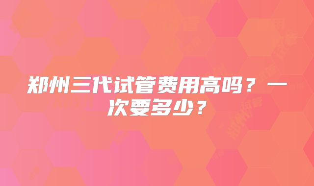 郑州三代试管费用高吗？一次要多少？