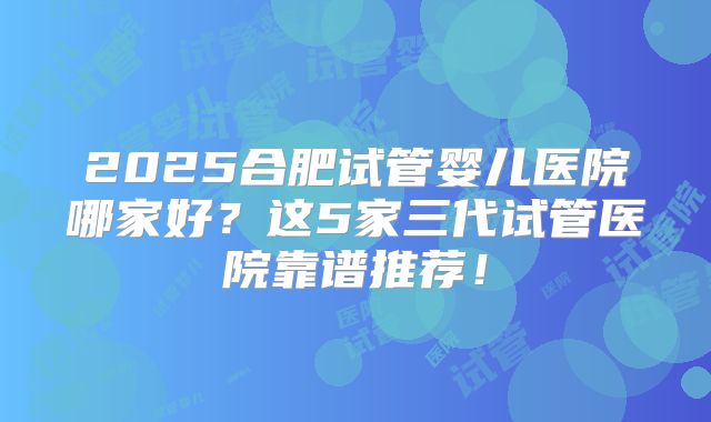 2025合肥试管婴儿医院哪家好？这5家三代试管医院靠谱推荐！
