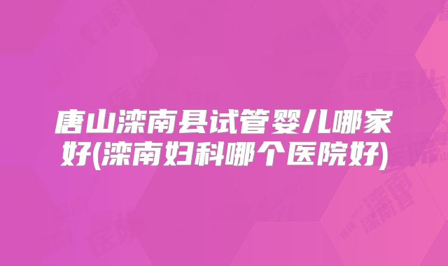 唐山滦南县试管婴儿哪家好(滦南妇科哪个医院好)