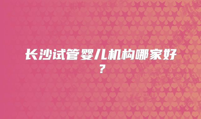 长沙试管婴儿机构哪家好？