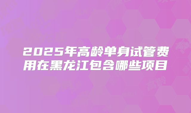 2025年高龄单身试管费用在黑龙江包含哪些项目