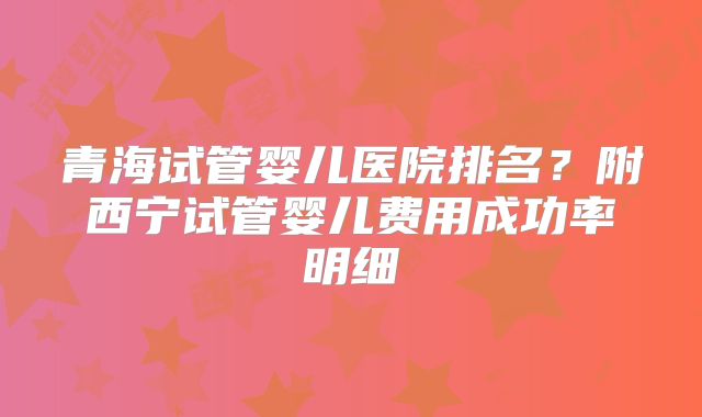 青海试管婴儿医院排名？附西宁试管婴儿费用成功率明细