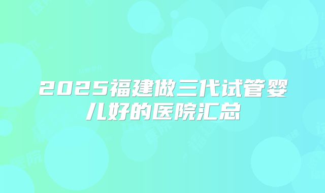 2025福建做三代试管婴儿好的医院汇总