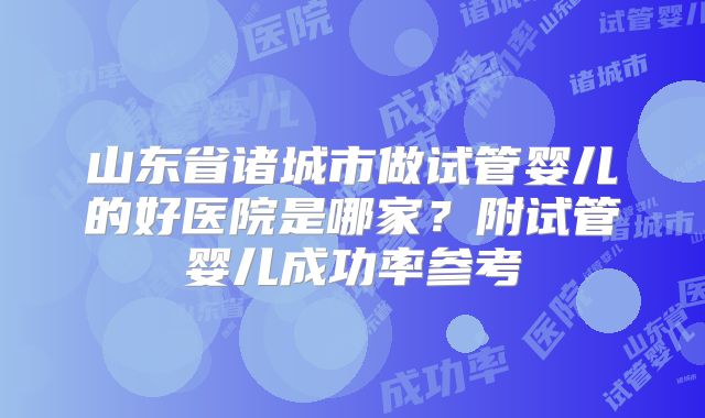 山东省诸城市做试管婴儿的好医院是哪家？附试管婴儿成功率参考