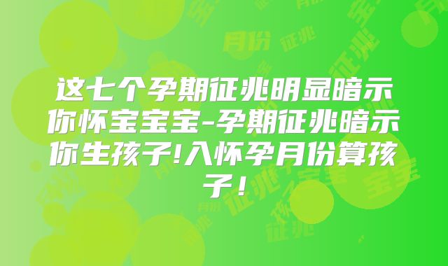 这七个孕期征兆明显暗示你怀宝宝宝-孕期征兆暗示你生孩子!入怀孕月份算孩子！