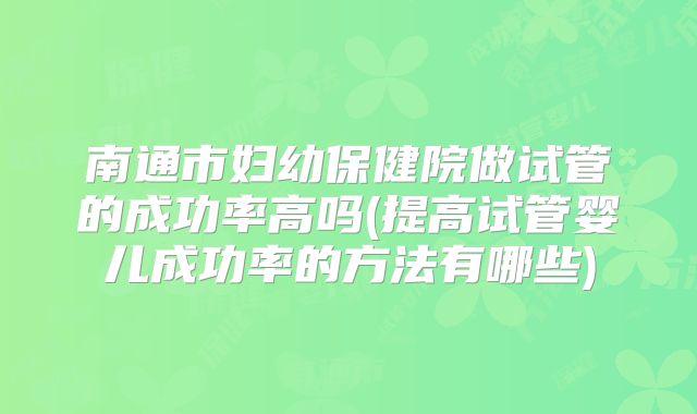 南通市妇幼保健院做试管的成功率高吗(提高试管婴儿成功率的方法有哪些)