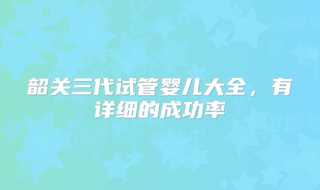 韶关三代试管婴儿大全，有详细的成功率