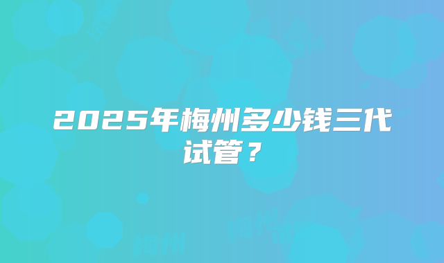 2025年梅州多少钱三代试管？